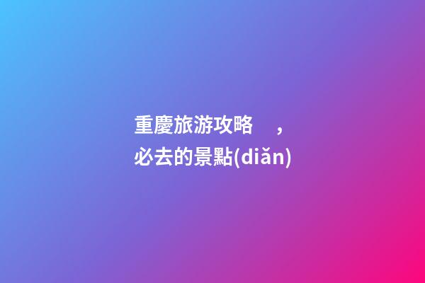 重慶旅游攻略，必去的景點(diǎn)